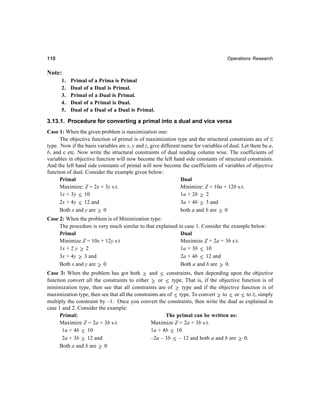 110110110110110 Operations Research
Note:
1. Primal of a Prima is Primal
2. Dual of a Dual is Primal.
3. Primal of a Dual is Primal.
4. Dual of a Primal is Dual.
5. Dual of a Dual of a Dual is Primal.
3.13.1. Procedure for converting a primal into a dual and vice versa
Case 1: When the given problem is maximization one:
The objective function of primal is of maximization type and the structural constraints are of ≤
type. Now if the basis variables are x, y and z, give different name for variables of dual. Let them be a,
b, and c etc. Now write the structural constraints of dual reading column wise. The coefficients of
variables in objective function will now become the left hand side constants of structural constraints.
And the left hand side constants of primal will now become the coefficients of variables of objective
function of dual. Consider the example given below:
Primal Dual
Maximize: Z = 2x + 3y s.t. Minimize: Z = 10a + 12b s.t.
1x + 3y ≤ 10 1a + 2b ≥ 2
2x + 4y ≤ 12 and 3a + 4b ≥ 3 and
Both x and y are ≥ 0 both a and b are ≥ 0
Case 2: When the problem is of Minimization type:
The procedure is very much similar to that explained in case 1. Consider the example below:
Primal Dual
Minimize Z = 10x + 12y s.t Maximize Z = 2a + 3b s.t.
1x + 2 y ≥ 2 1a + 3b ≤ 10
3x + 4y ≥ 3 and 2a + 4b ≤ 12 and
Both x and y are ≥ 0 Both a and b are ≥ 0.
Case 3: When the problem has got both ≥ and ≤ constraints, then depending upon the objective
function convert all the constraints to either ≥ or ≤ type. That is, if the objective function is of
minimization type, then see that all constraints are of ≥ type and if the objective function is of
maximization type, then see that all the constraints are of ≤ type. To convert ≥ to ≤ or ≤ to ≥, simply
multiply the constraint by –1. Once you convert the constraints, then write the dual as explained in
case 1 and 2. Consider the example:
Primal: The primal can be written as:
Maximize Z = 2a + 3b s.t. Maximize Z = 2a + 3b s.t.
1a + 4b ≤ 10 1a + 4b ≤ 10
2a + 3b ≥ 12 and –2a – 3b ≤ – 12 and both a and b are ≥ 0.
Both a and b are ≥ 0
 