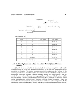 Linear Programming: II Transportation Model 147147147147147
Now allocations are:
From To Units in tons Cost in Rs.
A X 7 7 × 4 = 28
A Y 3 3 × 3 = 09
B Y 8 8 × 6 = 48
C Y 1 1 × 4 = 04
C Z 4 4 × 3 = 12
D Z 1 1 × 4 = 04
D DUMMY 5 5 × 0 = 00
Total in Rs. 105
4.4.4. Solution by Least cost cell (or inspection) Method: (Matrix Minimum
method)
(i) Identify the lowest cost cell in the given matrix. In this particular example it is = 0. Four cells
of dummy column are having zero. When more than one cell has the same cost, then both the cells are
competing for allocation. This situation in transportation problem is known as tie. To break the tie,
select any one cell of your choice for allocation. Make allocations to this cell either to satisfy availability
constraint or requirement constraint. Once one of these is satisfied, then mark crosses (×) in all the
cells in the row or column which ever has completely allocated. Next search for lowest cost cell. In
the given problem it is cell BZ which is having cost of Re.1/- Make allocations for this cell in similar
manner and mark crosses to the cells in row or column which has allocated completely. Proceed this
way until all allocations are made. Then write allocations and find the cost of transportation. As the
total number of allocations are 7 which is equals to 4 + 4 – 1 = 7, the solution is basic feasible solution.
 