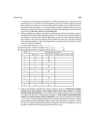 Sequencing 259259259259259
1. ‘n’ jobs are to be processed on two machines A and B in the order AB ( i.e. each job is to be
processed first on A and then on B) and passing is not allowed. That is which ever job is
processed first on machine A is to be first processed on machine B also, Which ever job is
processed second on machine A is to be processed second on machine B also and so on.
That means each job will first go to machine A get processed and then go to machine B and
get processed. This rule is known as no passing rule.
2. Johnson and Bellman method concentrates on minimizing the idle time of machines. Johnson
and Bellman have proved that optimal sequence of ‘n’ jobs which are to be processed on
two machines A and B in the order AB necessarily involves the same ordering of jobs on
each machine. This result also holds for three machines but does not necessarily hold for
more than three machines. Thus total elapsed time is minimum when the sequence of jobs
is same for both the machines.
3. Let the number of jobs be 1,2,3,…………n
The processing time of jobs on machine A be A1, A2, A3 …………. An
The processing time of jobs on machine B be B1, B2, B3 …………..Bn
Jobs Machining time in hours.
Machine A Machine B (Order of processing is AB)
1 A1 B1
2 A2 B2
3 A3 B3
………………………………………………...
I AI BI
………………………………………………….
S AS BS
………………………………………………..
………………………………………………..
T AT BT
…………………………………………………
………………………………………………..
N AN BN
4. Johnson and Bellman algorithm for optimal sequence states that identify the smallest
element in the given matrix. If the smallest element falls under column 1 i.e under
machine I then do that job first. As the job after processing on machine 1 goes to machine
2, it reduces the idle time or waiting time of machine 2. If the smallest element falls under
column 2 i.e under machine 2 then do that job last. This reduces the idle time of machine
1. i.e. if r th job is having smallest element in first column, then do the rth job first. If s th job
has the smallest element, which falls under second column, then do the s th job last. Hence
the basis for Johnson and Bellman method is to keep the idle time of machines as low as
possible. Continue the above process until all the jobs are over.
 