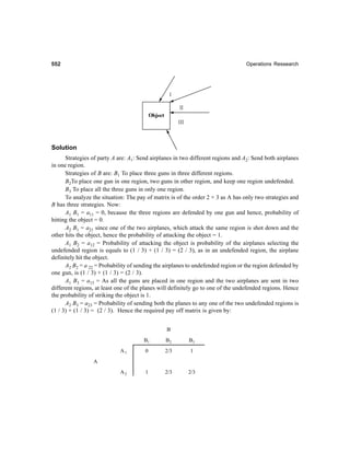 552552552552552 Operations Ressearch
Solution
Strategies of party A are: A1: Send airplanes in two different regions and A2: Send both airplanes
in one region.
Strategies of B are: B1 To place three guns in three different regions.
B2To place one gun in one region, two guns in other region, and keep one region undefended.
B3 To place all the three guns in only one region.
To analyze the situation: The pay of matrix is of the order 2 × 3 as A has only two strategies and
B has three strategies. Now:
A1 B1 = a11 = 0, because the three regions are defended by one gun and hence, probability of
hitting the object = 0.
A2 B1 = a21 since one of the two airplanes, which attack the same region is shot down and the
other hits the object, hence the probability of attacking the object = 1.
A1 B2 = a12 = Probability of attacking the object is probability of the airplanes selecting the
undefended region is equals to (1 / 3) + (1 / 3) = (2 / 3), as in an undefended region, the airplane
definitely hit the object.
A2 B2 = a 22 = Probability of sending the airplanes to undefended region or the region defended by
one gun, is (1 / 3) + (1 / 3) = (2 / 3).
A1 B3 = a13 = As all the guns are placed in one region and the two airplanes are sent in two
different regions, at least one of the planes will definitely go to one of the undefended regions. Hence
the probability of striking the object is 1.
A2 B3 = a23 = Probability of sending both the planes to any one of the two undefended regions is
(1 / 3) + (1 / 3) = (2 / 3). Hence the required pay off matrix is given by:
B
B1 B2 B3
A1 0 2/3 1
A
A2 1 2/3 2/3
 