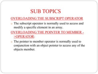 SUB TOPICS
OVERLOADING THE SUBSCRIPT OPERATOR
o The subscript operator is normally used to access and
modify a specific element in an array.
OVERLOADING THE POINTER TO MEMBER -
>OPERATOR:
o The pointer to member operator is normally used to
conjunction with an object pointer to access any of the
objects member.
 