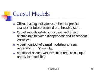 © Wiley 2010 23
Causal Models
 Often, leading indicators can help to predict
changes in future demand e.g. housing starts
 Causal models establish a cause-and-effect
relationship between independent and dependent
variables
 A common tool of causal modeling is linear
regression:
 Additional related variables may require multiple
regression modeling
bx
a
Y 

 