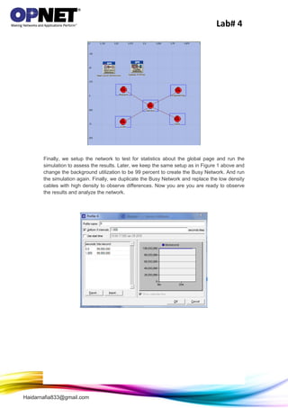 Lab# 4
Haidarnafia833@gmail.com
Finally, we setup the network to test for statistics about the global page and run the
simulation to assess the results. Later, we keep the same setup as in Figure 1 above and
change the background utilization to be 99 percent to create the Busy Network. And run
the simulation again. Finally, we duplicate the Busy Network and replace the low density
cables with high density to observe differences. Now you are you are ready to observe
the results and analyze the network.
 