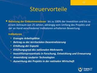 17


                    Steuervorteile
• Befreiung der Einkommensteuer    bis zu 100% der Investition und bis zu
  einem Zeitraum von 25 Jahren, abhängig vom Umfang des Projekts und
  der an Hand verschiedener Indikatoren erhaltenen Bewertung.

  Indikatoren
    • Erzeugte Arbeitsplätze
    • Beitrag zu der territorialen Dezentralisierung
    • Erhöhung der Exporte
    • Erhöhungsgrad des nationalen Mehrwerts
    • Investitionsprozentsatz in Forschung, Entwicklung und Erneuerung
    • Anwendung sauberer Technologien
    • Auswirkung des Projekts in der natinalen Wirtschaft
 