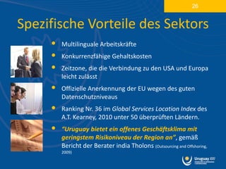 26


Spezifische Vorteile des Sektors
     •   Multilinguale Arbeitskräfte
     •   Konkurrenzfähige Gehaltskosten
     •   Zeitzone, die die Verbindung zu den USA und Europa
         leicht zulässt
     •   Offizielle Anerkennung der EU wegen des guten
         Datenschutzniveaus
     •   Ranking Nr. 36 im Global Services Location Index des
         A.T. Kearney, 2010 unter 50 überprüften Ländern.
     •   “Uruguay bietet ein offenes Geschäftsklima mit
         geringstem Risikoniveau der Region an”, gemäß
         Bericht der Berater india Tholons (Outsourcing and Offshoring,
         2009)
 