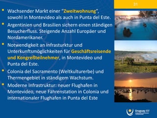 31
•   Wachsender Markt einer “Zweitwohnung”,
    sowohl in Montevideo als auch in Punta del Este.
•   Argentinien und Brasilien sichern einen ständigen
    Besucherfluss. Steigende Anzahl Europäer und
    Nordamerikaner.
•   Notwendigkeit an Infrasturktur und
    Unterkunftsmöglichkeiten für Geschäftsreisende
    und Kongreßteilnehmer, in Montevideo und
    Punta del Este.
•   Colonia del Sacramento (Weltkulturerbe) und
    Thermengebiet in ständigem Wachstum.
•   Moderne Infrastruktur: neuer Flughafen in
    Montevideo, neue Fährenstation in Colonia und
    internationaler Flughafen in Punta del Este
 