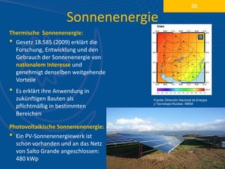 36

                       Sonnenenergie
Thermische Sonnenenergie:
• Gesetz 18.585 (2009) erklärt die
  Forschung, Entwicklung und den
  Gebrauch der Sonnenenergie von
  nationalem Interesse und
  genehmigt denselben weitgehende
  Vorteile
•   Es erklärt ihre Anwendung in
    zukünftigen Bauten als           Fuente: Dirección Nacional de Energía
                                     y Tecnología Nuclear. MIEM
    pflichtmäßig in bestimmten
    Bereichen

Photovoltaikische Sonnenenenergie:
• Ein PV-Sonnenenergiewerk ist
  schon vorhanden und an das Netz
  von Salto Grande angeschlossen:
  480 kWp
 