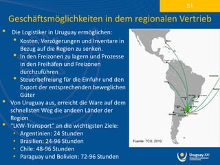 51

    Geschäftsmöglichkeiten in dem regionalen Vertrieb
•    Die Logistiker in Uruguay ermöglichen:
     • Kosten, Verzögerungen und Inventare in
        Bezug auf die Region zu senken.
     • In den Freizonen zu lagern und Prozesse
        in den Freihäfen und Freizonen
        durchzuführen
     • Steuerbefreiung für die Einfuhr und den
        Export der entsprechenden beweglichen
        Güter
•   Von Uruguay aus, erreicht die Ware auf dem
    schnellsten Weg die andeen Länder der
    Region
•   “LKW-Transport” an die wichtigsten Ziele:
     • Argentinien: 24 Stunden
     • Brasilien: 24-96 Stunden                  Fuente: TCU, 2010.

     • Chile: 48-96 Stunden
     • Paraguay und Bolivien: 72-96 Stunden
 