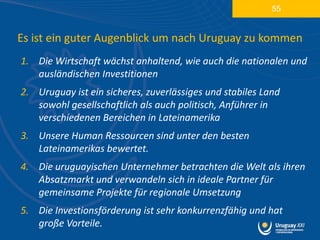 55


Es ist ein guter Augenblick um nach Uruguay zu kommen
1. Die Wirtschaft wächst anhaltend, wie auch die nationalen und
   ausländischen Investitionen
2. Uruguay ist ein sicheres, zuverlässiges und stabiles Land
   sowohl gesellschaftlich als auch politisch, Anführer in
   verschiedenen Bereichen in Lateinamerika
3. Unsere Human Ressourcen sind unter den besten
   Lateinamerikas bewertet.
4. Die uruguayischen Unternehmer betrachten die Welt als ihren
   Absatzmarkt und verwandeln sich in ideale Partner für
   gemeinsame Projekte für regionale Umsetzung
5. Die Investionsförderung ist sehr konkurrenzfähig und hat
   große Vorteile.
 