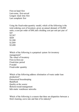 First on hand first
Last-come, first-served
Longest slack time first
Last complaint first
Using the fixed-order-quantity model, which of the following is the
total ordering cost of inventory given an annual demand of 36,000
units, a cost per order of $80, and a holding cost per unit per year of
$4?
$2,267
$849
$1,200
$1,889
$2,400
Which of the following is a perpetual system for inventory
management?
The wheel of inventory
First-in-first-out
Fixed-time period
P model
Fixed-order quantity
Which of the following address elimination of waste under lean
production?
Outsourced housekeeping
Backflush
Quality at the source
Bottom-round management
Info-matic warehouse networks
Which of the following is a reason that there are disparities between a
firm's learning curve rate and that of its industry?
 