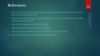 References:
1. http://www.andor.com/learning-academy/radiometry-and-photometry-an-overview-of-
the-science-of-measuring-light
2. https://www.emedicalprep.com/study-material/physics/wave-optics/interference-light-
waves-youngs-experiment/
3. https://physicsabout.com/diffraction-of-light/
4. https://physicsabout.com/polarization-of-light/
5. http://www.physicsclassroom.com/class/light/Lesson-1/Polarization
6. http://hyperphysics.phy-astr.gsu.edu/hbase/hframe.html
25
 