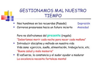 GESTIONAMOS MAL NUESTRO TIEMPO Nos hundimos en los recuerdos (Pasado)  Depresión Correros presurosos hacia un futuro incierto  Ansiedad Pero no disfrutamos del  presente  (regalo) “ Deberíamos morir cada noche para nacer cada mañana” Introducir disciplina y método en nuestra vida Vida sana: ejercicio, sueño, alimentación, trabajo/ocio, etc. “ Buena salud y mala memoria” El esfuerzo, la constancia y el sudor ayudar a madurar La excelencia necesita fortaleza mental  
