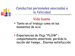 Conductas personales asociadas a  la felicidad Vida buena Tanto en el trabajo como en los momentos de ocio. Experiencias de flujo “FLOW” : completamente absorbido; perdida la noción del tiempo... Enorme satisfacción. 