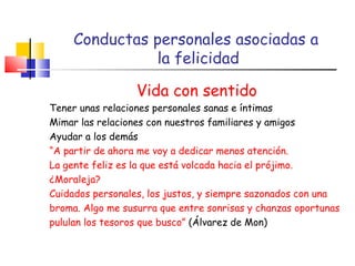 Conductas personales asociadas a  la felicidad Vida con sentido Tener unas relaciones personales sanas e íntimas Mimar las relaciones con nuestros familiares y amigos Ayudar a los demás “ A partir de ahora me voy a dedicar menos atención.  La gente feliz es la que está volcada hacia el prójimo. ¿Moraleja?  Cuidados personales, los justos, y siempre sazonados con una broma. Algo me susurra que entre sonrisas y chanzas oportunas pululan los tesoros que busco”  (Álvarez de Mon) 