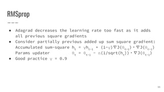 RMSprop
● Adagrad decreases the learning rate too fast as it adds
all previous square gradients
● Consider partially previous added up sum square gradient:
Accumulated sum-square ht
= γht-1
+ (1-γ)∇J(θt-1
)・∇J(θt-1
)
Params updater θt
= θt-1
- η(1/sqrt(ht
))・∇J(θt-1
)
● Good practice γ = 0.9
35
 