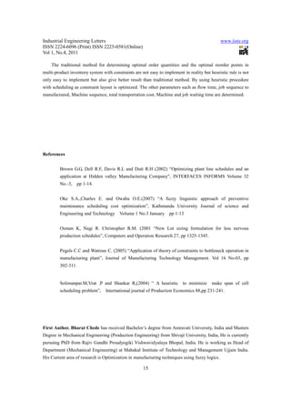 Industrial Engineering Letters                                                                 www.iiste.org
ISSN 2224-6096 (Print) ISSN 2225-0581(Online)
Vol 1, No.4, 2011

    The traditional method for determining optimal order quantities and the optimal reorder points in
multi-product inventory system with constraints are not easy to implement in reality but heuristic rule is not
only easy to implement but also give better result than traditional method. By using heuristic procedure
with scheduling as constraint layout is optimized. The other parameters such as flow time, job sequence to
manufactured, Machine sequence, total transportation cost, Machine and job waiting time are determined.




References


         Brown G.G, Dell R.F, Davis R.L and Dutt R.H (2002) “Optimizing plant line schedules and an
         application at Hidden valley Manufacturing Company”, INTERFACES INFORMS Volume 32
         No.-3,   pp 1-14.


         Oke S.A.,Charles E. and Owaba O.E.(2007) “A fuzzy linguistic approach of preventive
         maintenance scheduling cost optimization”, Kathmandu University Journal of science and
         Engineering and Technology Volume 1 No.3 January pp 1-13


         Osman K, Nagi R. Christopher R.M. (2001 “New Lot sizing formulation for less nervous
         production schedules”, Computers and Operation Research 27, pp 1325-1345.


         Pegels C.C and Watrous C. (2005) “Application of theory of constraints to bottleneck operation in
         manufacturing plant”, Journal of Manufacturing Technology Management. Vol 16 No-03, pp
         302-311.


         Solimanpar.M,Vrat .P and Shankar R,(2004) “ A heuristic          to minimize     make span of cell
         scheduling problem”,    International journal of Production Economics 88,pp 231-241.




First Author. Bharat Chede has received Bachelor’s degree from Amravati University, India and Masters
Degree in Mechanical Engineering (Production Engineering) from Shivaji University, India, He is currently
pursuing PhD from Rajiv Gandhi Proudyogiki Vishwavidyalaya Bhopal, India. He is working as Head of
Department (Mechanical Engineering) at Mahakal Institute of Technology and Management Ujjain India.
His Current area of research is Optimization in manufacturing techniques using fuzzy logics.

                                                     15
 