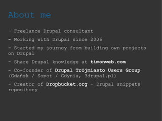About me
- Freelance Drupal consultant
- Working with Drupal since 2006
- Started my journey from building own projects
on Drupal
- Share Drupal knowledge at timonweb.com
- Co-founder of Drupal Trójmiasto Users Group
(Gdańsk / Sopot / Gdynia, 3drupal.pl)
- Creator of Dropbucket.org – Drupal snippets
repository
 