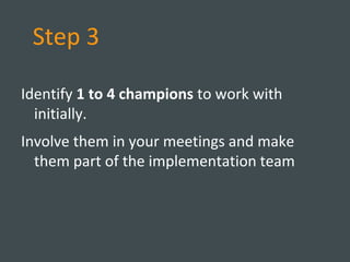 Step 3
Identify 1 to 4 champions to work with
initially.
Involve them in your meetings and make
them part of the implementation team
 
