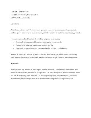 LUNES – En la mañana
LECTURA: Salmo 5:3; Proverbios 8:17
DEVOCIONAL: Salmo 5:3
Devocional –
¿Cuándo deberíamos orar? Ya hemos visto que Jesús oraba por la mañana en un lugar apartado y
también que podemos orar en todo momento, en toda ocasión y en cualquier circunstancia, ¿verdad?
Hoy vamos a recordar el beneficio de orar bien temprano en la mañana:
- Nos ayuda a conectar con Dios como primera cosa en nuestro día
- Nos da la dirección que necesitamos para nuestro día
- Nos ayuda a comenzar nuestra jornada enfocados en Dios y en Su Palabra.
Así que, de nuevo esta semana, recuerda orar como primera cosa que haces cuando te levantas y
verás cómo tu día va mejor (Recuerda la actividad del semáforo que vimos las primeras semanas).
Actividad –
Introduzcamos hoy la mano de oración para nuestras mañanas. Con esta mano usamos cada dedo
para acordarnos de orar por una cosa en específico. Los niños más grandes pueden añadir a la mano
una lista de personas y cosas para orar. Los más pequeños pueden decorar su mano y colorearla.
Ayudémoslos yendo dedo por dedo de su manito diciéndoles por qué cosas podemos orar.
 