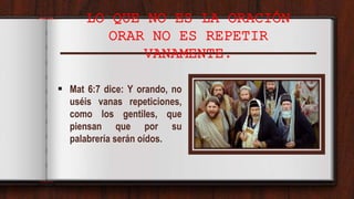 LO QUE NO ES LA ORACIÓN
ORAR NO ES REPETIR
VANAMENTE.
 Mat 6:7 dice: Y orando, no
uséis vanas repeticiones,
como los gentiles, que
piensan que por su
palabrería serán oídos.
 