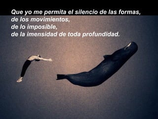 Que yo me permita el silencio de las formas, de los movimientos, de lo imposible, de la imensidad de toda profundidad. 