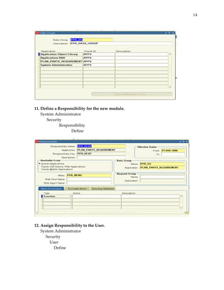 14
 

 
 
11. Define a Responsibility for the new module. 
System Administrator 
 
Security 
 
 
Responsibility 
 
 
 
Define 
 

 
 
12. Assign Responsibility to the User. 
System Administrator 
       Security 
 
   User 
 
       Define 
 
 

 