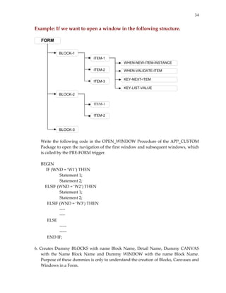 34

Example: If we want to open a window in the following structure. 
 

FORM
BLOCK-1
ITEM-1
WHEN-NEW-ITEM-INSTANCE
ITEM-2
ITEM-3

WHEN-VALIDATE-ITEM
KEY-NEXT-ITEM
KEY-LIST-VALUE

BLOCK-2
ITEM-1
ITEM-2

BLOCK-3

 

 
Write  the  following  code  in  the  OPEN_WINDOW  Procedure  of  the  APP_CUSTOM 
Package to open the navigation of the first window and subsequent windows, which 
is called by the PRE‐FORM trigger. 
 
BEGIN 
       IF (WND = ‘W1’) THEN 
         
Statement 1; 
 
 
Statement 2; 
          ELSIF (WND = ‘W2’) THEN 
 
 
Statement 1; 
 
 
Statement 2; 
 
ELSIF (WND = ‘W3’) THEN 
 
 
‐‐‐‐ 
 
 
‐‐‐‐ 
 
ELSE 
 
 
‐‐‐‐‐ 
 
 
‐‐‐‐‐ 
 
END IF; 
 
6.  Creates  Dummy  BLOCKS  with  name  Block  Name,  Detail  Name,  Dummy  CANVAS 
with  the  Name  Block  Name  and  Dummy  WINDOW  with  the  name  Block  Name. 
Purpose of these dummies is only to understand the creation of Blocks, Canvases and 
Windows in a Form. 

 