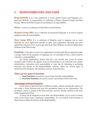 8

5.   RESPONSIBILITIES AND USER 
 

Responsibility:  It  is  a  role  authorized  to  access  specific  Forms  and  Programs  of  a 
particular  Module.  A  responsibility  is  a  collection  of  Menus,  Request  Groups  and  Data 
Groups. Menus and Data Groups are mandatory to a responsibility. 
 

Menu:  A menu is a collection of Sub‐Menus and Functions. 
 

Request Group (RG): It is a collection of concurrent Programs. It is used to request 
programs from the responsibility. 
 
Data  Group  (DG):  It  is  a  collection  of  Modules  used  to  integrate  one  or  more 
Modules  for  cross  application  transfer  of  data,  cross  application  reporting  and  cross 
application reference. If we want to get data from other Modules we need to define those 
modules in the Data Group. 
 

Functions: A function is a part of an application’s functionality that is registered under 
a unique name for the purpose of assigning it to, or excluding it from, a menu (and by 
extension, a responsibility). 
An  Oracle  Applications  feature  that  let’s  you  control  user  access  to  certain 
functions and windows. By default, access to functionality is not restricted; your system 
administrator  customizes  each  responsibility  at  your  site  by  including  or  excluding 
functions  and  menus  in  the  Responsibilities  window.  There  are  several  types  of 
functions: form functions, sub‐functions, and non–form functions. 
 

These are two types of functions 
1 Form Functions: are used to secure Forms from the responsibilities. 
2 Non‐Form Functions: are used to secure Layout Items with in the Form. 
 

Advantages of Form Functions 
If you want to open the Form in different modes without creating the copies, we 
can  create  a  Form  Function  and  pass  the  parameters  based  on  the  requirement.  The 
parameter,  which  is  passed  in  the  form  function,  must  be  already  defined  in  the  form 
while designing the Form. 
A menu can be assigned to more than one Responsibility. If you want to restrict 
some  of  the  Forms  from  a  particular  responsibility,  we  can  include  Form  Function  of 
those Forms in Menu Exclusions of the Responsibility. 
 

 