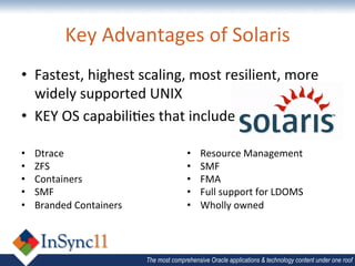 Key	
  Advantages	
  of	
  Solaris	
  
•  Fastest,	
  highest	
  scaling,	
  most	
  resilient,	
  more	
  
   widely	
  supported	
  UNIX	
  
•  KEY	
  OS	
  capabiliBes	
  that	
  include	
  	
  

•    Dtrace	
                                   •    Resource	
  Management	
  
•    ZFS	
                                      •    SMF	
  
•    Containers	
                               •    FMA	
  
•    SMF	
                                      •    Full	
  support	
  for	
  LDOMS	
  
•    Branded	
  Containers	
                    •    Wholly	
  owned	
  



                                 The most comprehensive Oracle applications & technology content under one roof
 