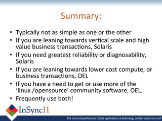Summary:	
  
•  Typically	
  not	
  as	
  simple	
  as	
  one	
  or	
  the	
  other	
  
•  If	
  you	
  are	
  leaning	
  towards	
  verBcal	
  scale	
  and	
  high	
  
   value	
  business	
  transacBons,	
  Solaris	
  
•  If	
  you	
  need	
  greatest	
  reliability	
  or	
  diagnosability,	
  
   Solaris	
  
•  If	
  you	
  are	
  leaning	
  towards	
  lower	
  cost	
  compute,	
  or	
  
   business	
  transacBons,	
  OEL	
  
•  If	
  you	
  have	
  a	
  need	
  to	
  get	
  or	
  use	
  more	
  of	
  the	
  
   ‘linux	
  /opensource’	
  community	
  sojware,	
  OEL.	
  	
  
•  Frequently	
  use	
  both!	
  

                                 The most comprehensive Oracle applications & technology content under one roof
 