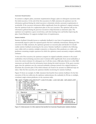 Optimizer with Oracle Database 12c
10
Automatic Reoptimization
In contrast to adaptive plans, automatic reoptimization changes a plan on subsequent executions after
the initial execution. At the end of the first execution of a SQL statement, the optimizer uses the
information gathered during the initial execution to determine whether automatic reoptimization is
worthwhile. If the execution information differs significantly from the optimizer’s original estimates,
then the optimizer looks for a replacement plan on the next execution. The optimizer will use the
information gathered during the previous execution to help determine an alternative plan. The
optimizer can reoptimize a query several times, each time learning more and further improving the
plan. Oracle Database 12c supports multiple forms of reoptimization.
Statistics feedback
Statistics feedback (formally known as cardinality feedback) is one form of reoptimization that
automatically improves plans for repeated queries that have cardinality misestimates. During the first
execution of a SQL statement, the optimizer generates an execution plan and decides if it should
enable statistics feedback monitoring for the cursor. Statistics feedback is enabled in the following
cases: tables with no statistics, multiple conjunctive or disjunctive filter predicates on a table, and
predicates containing complex operators for which the optimizer cannot accurately compute cardinality
estimates.
At the end of the execution, the optimizer compares its original cardinality estimates to the actual
cardinalities observed during execution and, if estimates differ significantly from actual cardinalities, it
stores the correct estimates for subsequent use. It will also create a SQL plan directive so other SQL
statements can benefit from the information learnt during this initial execution. If the query executes
again, then the optimizer uses the corrected cardinality estimates instead of its original estimates to
determine the execution plan. If the initial estimates are found to be accurate no additional steps are
taken. After the first execution, the optimizer disables monitoring for statistics feedback.
Figure 10 shows an example of a SQL statement that benefits from statistics feedback. On the first
execution of this two-table join, the optimizer underestimates the cardinality by 8X due to multiple,
correlated, single-column predicates on the customers table.
Figure 10. Initial execution of a SQL statement that benefits from Automatic Reoptimization statistics feedback
 