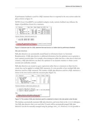 Optimizer with Oracle Database 12c
13
If performance feedback is used for a SQL statement then it is reported in the note section under the
plan as shown in figure 14.
NOTE: Even if AutoDOP is not enabled in adaptive mode, statistics feedback may influence the
degree of parallelism chosen for a statement.
Figure 14. Execution plan for a SQL statement that was found to run better serial by performance feedback
SQL plan directives
SQL plan directives are automatically created based on information learnt via Automatic
Reoptimization. A SQL plan directive is additional information that the optimizer uses to generate a
more optimal execution plan. For example, when joining two tables that have a data skew in their join
columns, a SQL plan directive can direct the optimizer to use dynamic statistics to obtain a more
accurate join cardinality estimate.
SQL plan directives are created on query expressions rather than at a statement or object level to
ensure they can be applied to multiple SQL statements. It is also possible to have multiple SQL plan
directives used for a SQL statement. The number of SQL plan directives used for a SQL statement is
shown in the note section under the execution plan (Figure 15).
Figure 15. The number of SQL plan directives used for a statement is shown in the note section under the plan
The database automatically maintains SQL plan directives, and stores them in the SYSAUX tablespace.
Any SQL plan directive that is not used after 53 weeks will be automatically purged. SQL plan
directives can also be manually managed using the package DBMS_SPD. However, it is not possible to
 