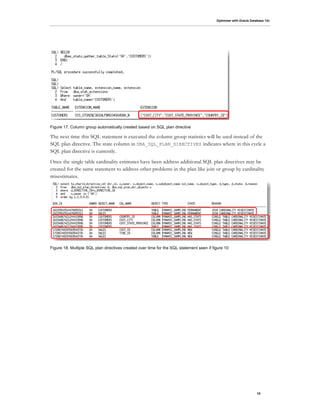 Optimizer with Oracle Database 12c
15
Figure 17. Column group automatically created based on SQL plan directive
The next time this SQL statement is executed the column group statistics will be used instead of the
SQL plan directive. The state column in DBA_SQL_PLAN_DIRECTIVES indicates where in this cycle a
SQL plan directive is currently.
Once the single table cardinality estimates have been address additional SQL plan directives may be
created for the same statement to address other problems in the plan like join or group by cardinality
misestimates.
Figure 18. Multiple SQL plan directives created over time for the SQL statement seen if figure 10
 