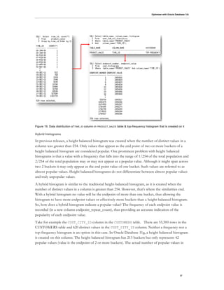 Optimizer with Oracle Database 12c
17
Figure 19. Data distribution of TIME_ID column in PRODUCT_SALES table & top-frequency histogram that is created on it
Hybrid histograms
In previous releases, a height balanced histogram was created when the number of distinct values in a
column was greater than 254. Only values that appear as the end point of two or more buckets of a
height balanced histogram are considered popular. One prominent problem with height balanced
histograms is that a value with a frequency that falls into the range of 1/254 of the total population and
2/254 of the total population may or may not appear as a popular value. Although it might span across
two 2 buckets it may only appear as the end point value of one bucket. Such values are referred to as
almost popular values. Height balanced histograms do not differentiate between almost popular values
and truly unpopular values.
A hybrid histogram is similar to the traditional height-balanced histogram, as it is created when the
number of distinct values in a column is greater than 254. However, that’s where the similarities end.
With a hybrid histogram no value will be the endpoint of more than one bucket, thus allowing the
histogram to have more endpoint values or effectively more buckets than a height-balanced histogram.
So, how does a hybrid histogram indicate a popular value? The frequency of each endpoint value is
recorded (in a new column endpoint_repeat_count), thus providing an accurate indication of the
popularity of each endpoint value.
Take for example the CUST_CITY_ID column in the CUSTOMERS table. There are 55,500 rows in the
CUSTOMERS table and 620 distinct values in the CUST_CITY_ID column. Neither a frequency nor a
top-frequency histogram is an option in this case. In Oracle Database 11g, a height balanced histogram
is created on this column. The height balanced histogram has 213 buckets but only represents 42
popular values (value is the endpoint of 2 or more buckets). The actual number of popular values in
 