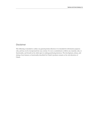 Optimizer with Oracle Database 12c
Disclaimer
The following is intended to outline our general product direction. It is intended for information purposes
only, and may not be incorporated into any contract. It is not a commitment to deliver any material, code, or
functionality, and should not be relied upon in making purchasing decisions. The development, release, and
timing of any features or functionality described for Oracle’s products remains at the sole discretion of
Oracle.
 
