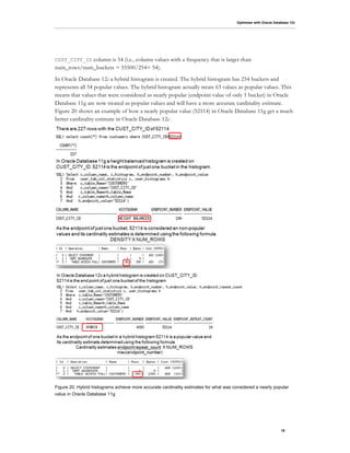 Optimizer with Oracle Database 12c
18
CUST_CITY_ID column is 54 (i.e., column values with a frequency that is larger than
num_rows/num_buckets = 55500/254= 54).
In Oracle Database 12c a hybrid histogram is created. The hybrid histogram has 254 buckets and
represents all 54 popular values. The hybrid histogram actually treats 63 values as popular values. This
means that values that were considered as nearly popular (endpoint value of only 1 bucket) in Oracle
Database 11g are now treated as popular values and will have a more accurate cardinality estimate.
Figure 20 shows an example of how a nearly popular value (52114) in Oracle Database 11g get a much
better cardinality estimate in Oracle Database 12c.
Figure 20. Hybrid histograms achieve more accurate cardinality estimates for what was considered a nearly popular
value in Oracle Database 11g
 