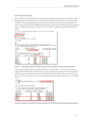 Optimizer with Oracle Database 12c
19
Online statistics gathering
When an index is created, Oracle automatically gathers optimizer statistics as part of the index creation
by piggybacking the statistics gather on the full data scan necessary for the index creation. The same
technique is now being applied for direct path operations such as, create table as select (CTAS) and
insert as select (IAS) operations. Piggybacking the statistics gather as part of the data loading operation,
means no additional full data scan is required to have statistics available immediately after the data is
loaded.
Figure 21. Online statistic gathering provides both table and column statistics for newly created SALES2 table
Online statistics gathering does not gather histograms or index statistics, as these types of statistics
require additional data scans, which could have a large impact on the performance of the data load. To
gather the necessary histogram and index statistics without re-gathering the base column statistics use
the DBMS_STATS.GATHER_TABLE_STATS procedure with the new options parameter set to GATHER
AUTO.
Figure 22. Set options to GATHER AUTO creates histograms on SALES2 table without regarding the base statistics
 