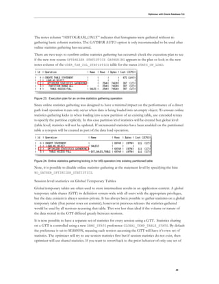 Optimizer with Oracle Database 12c
20
The notes column “HISTOGRAM_ONLY” indicates that histograms were gathered without re-
gathering basic column statistics. The GATHER AUTO option is only recommended to be used after
online statistics gathering has occurred.
There are two ways to confirm online statistics gathering has occurred: check the execution plan to see
if the new row source OPTIMIZER STATISTICS GATHERING appears in the plan or look in the new
notes column of the USER_TAB_COL_STATISTICS table for the status STATS_ON_LOAD.
Figure 23. Execution plan for an on-line statistics gathering operation
Since online statistics gathering was designed to have a minimal impact on the performance of a direct
path load operation it can only occur when data is being loaded into an empty object. To ensure online
statistics gathering kicks in when loading into a new partition of an existing table, use extended syntax
to specify the partition explicitly. In this case partition level statistics will be created but global level
(table level) statistics will not be updated. If incremental statistics have been enabled on the partitioned
table a synopsis will be created as part of the data load operation.
Figure 24. Online statistics gathering kicking in for IAS operation into existing partitioned table
Note, it is possible to disable online statistics gathering at the statement level by specifying the hint
NO_GATHER_OPTIMIZER_STATISTICS.
Session level statistics on Global Temporary Tables
Global temporary tables are often used to store intermediate results in an application context. A global
temporary table shares (GTT) its definition system-wide with all users with the appropriate privileges,
but the data content is always session-private. It has always been possible to gather statistics on a global
temporary table (that persist rows on commit); however in previous releases the statistics gathered
would be used by all sessions accessing that table. This was less than ideal if the volume or nature of
the data stored in the GTT differed greatly between sessions.
It is now possible to have a separate set of statistics for every session using a GTT. Statistics sharing
on a GTT is controlled using a new DBMS_STATS preference GLOBAL_TEMP_TABLE_STATS. By default
the preference is set to SESSION, meaning each session accessing the GTT will have it’s own set of
statistics. The optimizer will try to use session statistics first but if session statistics do not exist, then
optimizer will use shared statistics. If you want to revert back to the prior behavior of only one set of
 