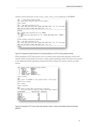 Optimizer with Oracle Database 12c
21
statistics used by all session, set the GLOBAL_TEMP_TABLE_STATS preference to SHARED.
Figure 25. Changing the default behavior of not sharing statistics on a GTT to forcing statistics sharing
When populating a GTT (that persists rows on commit) using a direct path operation, session level
statistics will be automatically created due to online statistics gathering, which will remove the necessity
to run additional statistics gathering command and will not impact the statistics used by any other
session.
Figure 26. Populating a GTT using a direct path operation results in session level statistics being automatically
gathered
 
