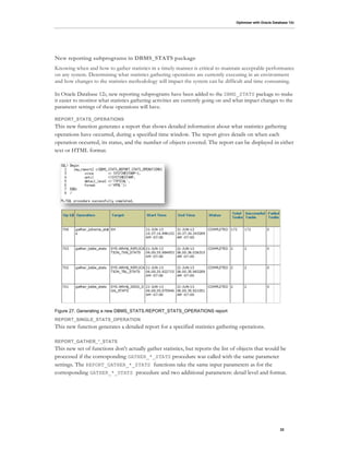 Optimizer with Oracle Database 12c
22
New reporting subprograms in DBMS_STATS package
Knowing when and how to gather statistics in a timely manner is critical to maintain acceptable performance
on any system. Determining what statistics gathering operations are currently executing in an environment
and how changes to the statistics methodology will impact the system can be difficult and time consuming.
In Oracle Database 12c, new reporting subprograms have been added to the DBMS_STATS package to make
it easier to monitor what statistics gathering activities are currently going on and what impact changes to the
parameter settings of these operations will have.
REPORT_STATS_OPERATIONS
This new function generates a report that shows detailed information about what statistics gathering
operations have occurred, during a specified time window. The report gives details on when each
operation occurred, its status, and the number of objects covered. The report can be displayed in either
text or HTML format.
Figure 27. Generating a new DBMS_STATS.REPORT_STATS_OPERATIONS report
REPORT_SINGLE_STATS_OPERATION
This new function generates a detailed report for a specified statistics gathering operations.
REPORT_GATHER_*_STATS
This new set of functions don't actually gather statistics, but reports the list of objects that would be
processed if the corresponding GATHER_*_STATS procedure was called with the same parameter
settings. The REPORT_GATHER_*_STATS functions take the same input parameters as for the
corresponding GATHER_*_STATS procedure and two additional parameters: detail level and format.
 