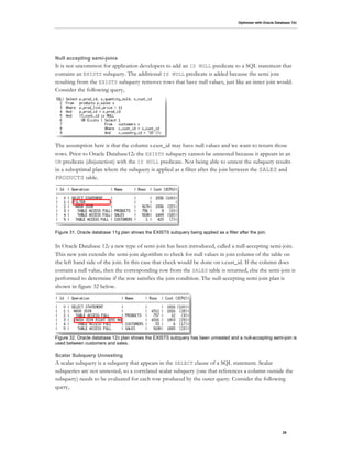 Optimizer with Oracle Database 12c
25
Null accepting semi-joins
It is not uncommon for application developers to add an IS NULL predicate to a SQL statement that
contains an EXISTS subquery. The additional IS NULL predicate is added because the semi join
resulting from the EXISTS subquery removes rows that have null values, just like an inner join would.
Consider the following query,
The assumption here is that the column s.cust_id may have null values and we want to return those
rows. Prior to Oracle Database12c the EXISTS subquery cannot be unnested because it appears in an
OR predicate (disjunction) with the IS NULL predicate. Not being able to unnest the subquery results
in a suboptimal plan where the subquery is applied as a filter after the join between the SALES and
PRODUCTS table.
Figure 31. Oracle database 11g plan shows the EXISTS subquery being applied as a filter after the join.
In Oracle Database 12c a new type of semi-join has been introduced, called a null-accepting semi-join.
This new join extends the semi-join algorithm to check for null values in join column of the table on
the left hand side of the join. In this case that check would be done on s.cust_id. If the column does
contain a null value, then the corresponding row from the SALES table is returned, else the semi-join is
performed to determine if the row satisfies the join condition. The null-accepting semi-join plan is
shown in figure 32 below.
Figure 32. Oracle database 12c plan shows the EXISTS subquery has been unnested and a null-accepting semi-join is
used between customers and sales.
Scalar Subquery Unnesting
A scalar subquery is a subquery that appears in the SELECT clause of a SQL statement. Scalar
subqueries are not unnested, so a correlated scalar subquery (one that references a column outside the
subquery) needs to be evaluated for each row produced by the outer query. Consider the following
query,
 