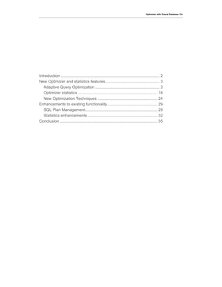Optimizer with Oracle Database 12c
Introduction ......................................................................................... 2	
  
New Optimizer and statistics features................................................. 3	
  
Adaptive Query Optimization .......................................................... 3	
  
Optimizer statistics........................................................................ 16	
  
New Optimization Techniques ...................................................... 24	
  
Enhancements to existing functionality............................................. 29	
  
SQL Plan Management................................................................. 29	
  
Statistics enhancements ............................................................... 32	
  
Conclusion ........................................................................................ 35	
  
 