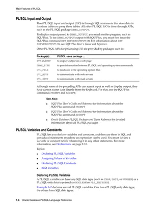 Main Features of PL/SQL 
PL/SQL Input and Output 
Most PL/SQL input and output (I/O) is through SQL statements that store data in 
database tables or query those tables. All other PL/SQL I/O is done through APIs, 
such as the PL/SQL package DBMS_OUTPUT. 
To display output passed to DBMS_OUTPUT, you need another program, such as 
SQL*Plus. To see DBMS_OUTPUT output with SQL*Plus, you must first issue the 
SQL*Plus command SET SERVEROUTPUT ON. For information about SET 
SERVEROUTPUT ON, see SQL*Plus User's Guide and Reference. 
Other PL/SQL APIs for processing I/O are provided by packages such as: 
Package(s) PL/SQL uses package ... 
HTF and HTP to display output on a web page 
DBMS_PIPE to pass information between PL/SQL and operating-system commands 
UTL_FILE to reads and write operating system files 
UTL_HTTP to communicate with web servers 
UTL_SMTP to communicate with mail servers 
Although some of the preceding APIs can accept input as well as display output, they 
have cannot accept data directly from the keyboard. For that, use the SQL*Plus 
commands PROMPT and ACCEPT. 
See Also: 
■ SQL*Plus User's Guide and Reference for information about the 
SQL*Plus command PROMPT 
■ SQL*Plus User's Guide and Reference for information about the 
SQL*Plus command ACCEPT 
■ Oracle Database PL/SQL Packages and Types Reference for detailed 
information about all PL/SQL packages 
PL/SQL Variables and Constants 
PL/SQL lets you declare variables and constants, and then use them in SQL and 
procedural statements anywhere an expression can be used. You must declare a 
variable or constant before referencing it in any other statements. For more 
information, see Declarations on page 2-10. 
Topics: 
■ Declaring PL/SQL Variables 
■ Assigning Values to Variables 
■ Declaring PL/SQL Constants 
■ Bind Variables 
Declaring PL/SQL Variables 
A PL/SQL variable can have any SQL data type (such as CHAR, DATE, or NUMBER) or a 
PL/SQL-only data type (such as BOOLEAN or PLS_INTEGER). 
Example 1–2 declares several PL/SQL variables. One has a PL/SQL-only data type; 
the others have SQL data types. 
1-6 Oracle Database PL/SQL Language Reference 
 