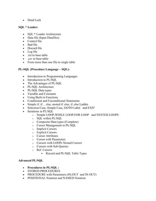 Dead Lock
SQL * Loader:
SQL * Loader Architecture
Data file (Input Datafiles)
Control file
Bad file
Discard file
Log file
.txt to base table
.csv to base table
From more than one file to single table
PL-SQL (Procedure Language – SQL):
Introduction to Programming Languages
Introduction to PL/SQL
The Advantages of PL/SQL
PL/SQL Architecture
PL/SQL Data types
Variable and Constants
Using Built-in Functions
Conditional and Unconditional Statements
Simple if, if… else, nested if..else, if..else Ladder
Selection Case, Simple Case, GOTO Label and EXIT
Iterations in PL/SQL
o Simple LOOP,WHILE LOOP,FOR LOOP and NESTED LOOPS
o SQL within PL/SQL
o Composite Data types (Complete)
o Cursor Management in PL/SQL
o Implicit Cursors
o Explicit Cursors
o Cursor Attributes
o Cursor with Parameters
o Cursors with LOOPs Nested Cursors
o Cursors with Sub Queries
o Ref. Cursors
 Record and PL/SQL Table Types
Advanced PL/SQL
Procedures in PL/SQL :
STORED PROCEDURES
PROCEDURE with Parameters (IN,OUT and IN OUT)
POSITIONAL Notation and NAMED Notation
 