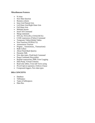 Miscellaneous Features
9i Joins
New Date function
Rename column
Inner Join/Natural Join
Left Outer Join/Right Outer Join
Full Outer Join
Multiple Inserts
Insert All Command
Merge statement
NVL2(), NULLIF(), COALESCE()
CASE expression of Select Command
Temporary Tables/Global Tables
New Function EXTRACT()
Autonomous Traction
Pragma _ Autonomous_ Transaction()
Bulk Collect
About Flash Back Queries
Dynamic SQL
New data types, Flash back Command
Purge Command, Recyclebin
Regular expressions, DML Error Logging
Data Pump, Virtual Columns
Read only tables, Cross tab Views using
Pivot/Unpivot operators, Follows Clause
Compound triggers, New data types
DBA CONCEPTS
Database
Tablespace
Types of tablespaces
Data files
 