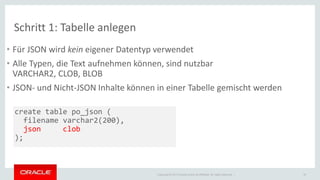 • Für JSON wird kein eigener Datentyp verwendet 
• Alle Typen, die Text aufnehmen können, sind nutzbar 
VARCHAR2, CLOB, BLOB 
• JSON- und Nicht-JSON Inhalte können in einer Tabelle gemischt werden 
Copyright © 2014 Oracle and/or its affiliates. All rights reserved. | 
Schritt 1: Tabelle anlegen 
18 
create table po_json ( 
filename varchar2(200), 
json clob 
); 
 