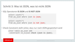 Schritt 3: Was ist JSON, was ist nicht JSON 
• SQL Operatoren IS JSON und IS NOT JSON 
• Check Constraint stellt sicher, dass nur noch JSON gespeichert wird 
Copyright © 2014 Oracle and/or its affiliates. All rights reserved. | 
20 
select count(*) 
from po_json where json is json; 
select count(*) 
from po_json where json is not json; 
alter table po_json add 
constraint ck_isjson check (json is json); 
 