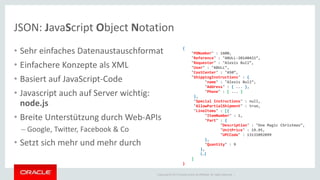 JSON: JavaScript Object Notation 
• Sehr einfaches Datenaustauschformat 
• Einfachere Konzepte als XML 
• Basiert auf JavaScript-Code 
• Javascript auch auf Server wichtig: 
node.js 
• Breite Unterstützung durch Web-APIs 
– Google, Twitter, Facebook & Co 
• Setzt sich mehr und mehr durch 
{ 
"PONumber" : 1600, 
"Reference" : "ABULL-20140421“, 
"Requestor" : "Alexis Bull“, 
"User" : "ABULL“, 
"CostCenter" : "A50“, 
"ShippingInstructions" : { 
"name" : "Alexis Bull“, 
"Address" : { ... }, 
"Phone" : [ ... ] 
}, 
"Special Instructions" : null, 
"AllowPartialShipment" : true, 
"LineItems" : [{ 
"ItemNumber" : 1, 
"Part" : { 
"Description" : "One Magic Christmas“, 
"UnitPrice" : 19.95, 
"UPCCode" : 13131092899 
}, 
"Quantity" : 9 
}, 
{…} 
] 
} 
Copyright © 2014 Oracle and/or its affiliates. All rights reserved. | 
 