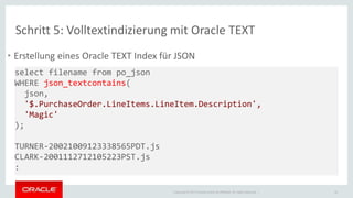Schritt 5: Volltextindizierung mit Oracle TEXT 
• Erstellung eines Oracle TEXT Index für JSON 
Copyright © 2014 Oracle and/or its affiliates. All rights reserved. | 
32 
select filename from po_json 
WHERE json_textcontains( 
json, 
'$.PurchaseOrder.LineItems.LineItem.Description', 
'Magic' 
); 
TURNER-20021009123338565PDT.js 
CLARK-2001112712105223PST.js 
: 
 