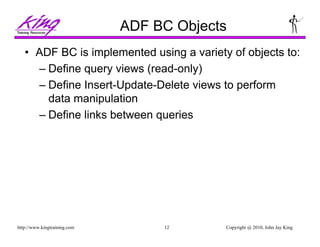 Copyright @ 2010, John Jay King12http://www.kingtraining.com
ADF BC Objects
• ADF BC is implemented using a variety of objects to:
– Define query views (read-only)
– Define Insert-Update-Delete views to perform
data manipulation
– Define links between queries
 